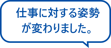 仕事に対する姿勢が変わりました。