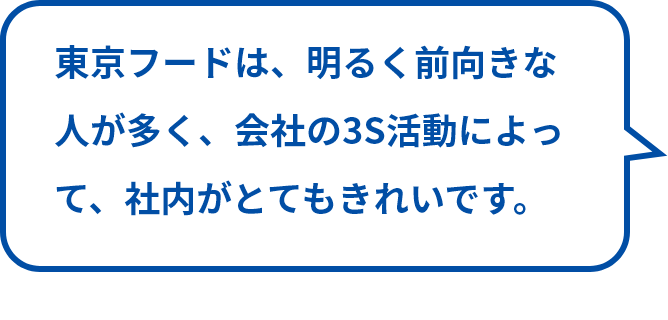 東京フードは、明るく前向きな人が多く、会社の3S活動によって、社内がとてもきれいです。