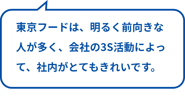 東京フードは、明るく前向きな人が多く、会社の3S活動によって、社内がとてもきれいです。