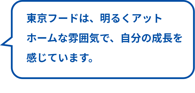 東京フードは、明るくアットホームな雰囲気で、自分の成長を感じています。