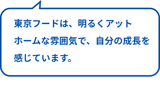 東京フードは、明るくアットホームな雰囲気で、自分の成長を感じています。