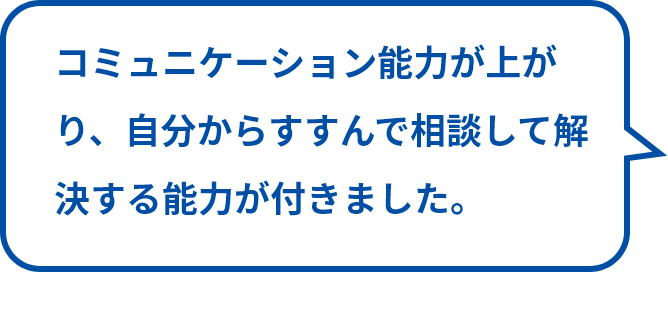 コミュニケーション能力が上がり、自分からすすんで相談して解決する能力が付きました。