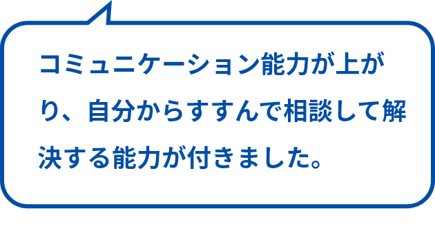 コミュニケーション能力が上がり、自分からすすんで相談して解決する能力が付きました。